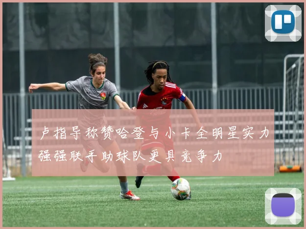 卢指导称赞哈登与小卡全明星实力强强联手助球队更具竞争力