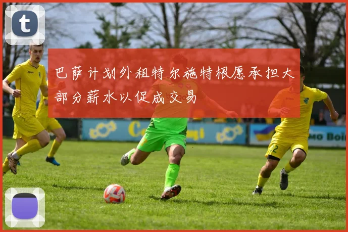 巴萨计划外租特尔施特根愿承担大部分薪水以促成交易