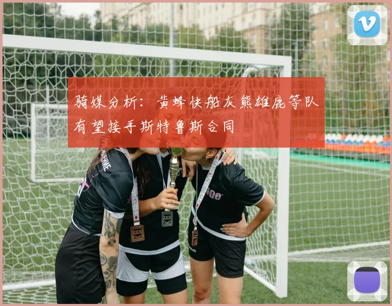 骑媒分析：黄蜂快船灰熊雄鹿等队有望接手斯特鲁斯合同