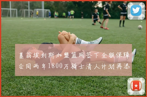 基翁埃利斯加盟篮网签下全额保障合同两年1800万骑士清人计划再添新动态