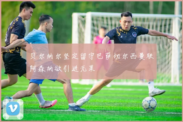 贝尔纳尔坚定留守巴萨切尔西曼联阿森纳欲引进无果