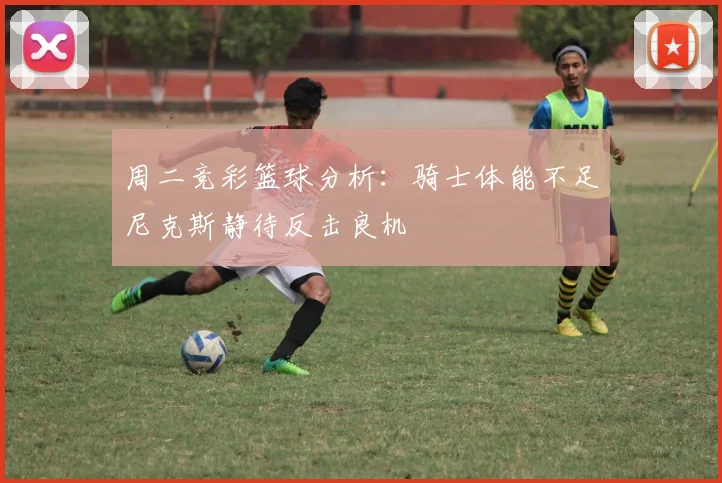 周二竞彩篮球分析：骑士体能不足尼克斯静待反击良机