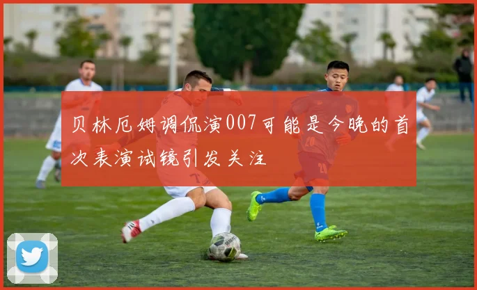 贝林厄姆调侃演007可能是今晚的首次表演试镜引发关注