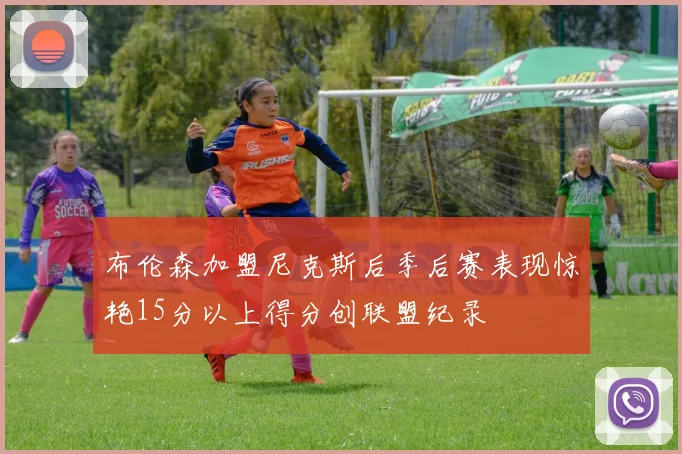 布伦森加盟尼克斯后季后赛表现惊艳15分以上得分创联盟纪录