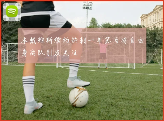 本戴维斯续约热刺一年苏马将自由身离队引发关注