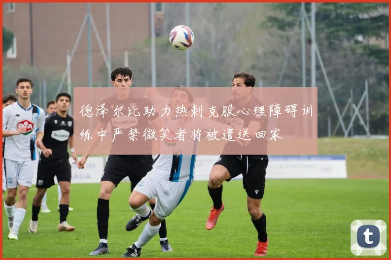 德泽尔比助力热刺克服心理障碍训练中严禁微笑者将被遣送回家