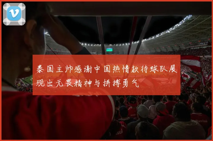 泰国主帅感谢中国热情款待球队展现出无畏精神与拼搏勇气