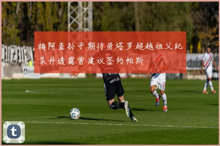 梅阿查孙子期待劳塔罗超越祖父纪录并透露曾建议签约帕斯