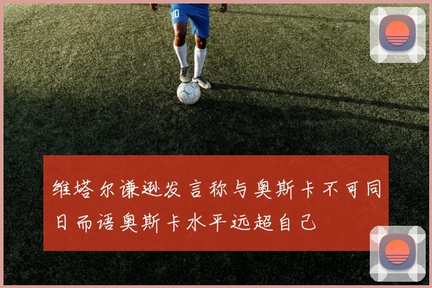 维塔尔谦逊发言称与奥斯卡不可同日而语奥斯卡水平远超自己