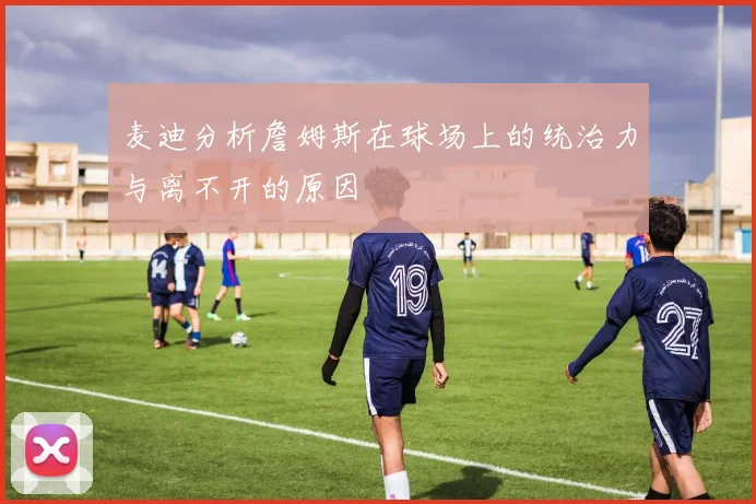 麦迪分析詹姆斯在球场上的统治力与离不开的原因