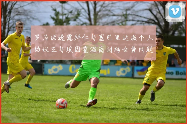 罗马诺透露拜仁与塞巴里达成个人协议正与埃因霍温商讨转会费问题