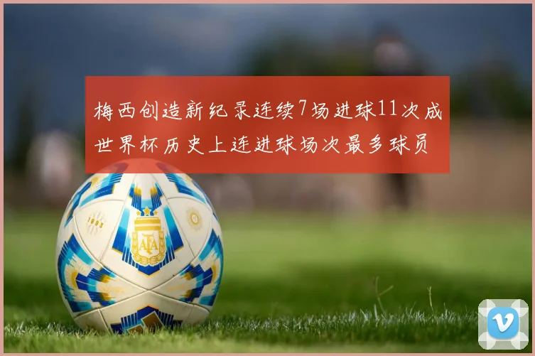 梅西创造新纪录连续7场进球11次成世界杯历史上连进球场次最多球员