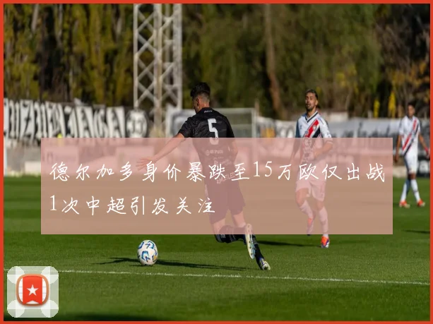 德尔加多身价暴跌至15万欧仅出战1次中超引发关注
