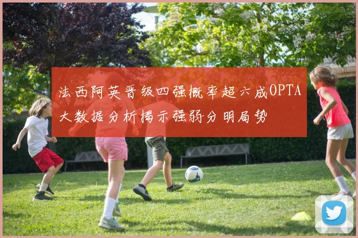 法西阿英晋级四强概率超六成OPTA大数据分析揭示强弱分明局势