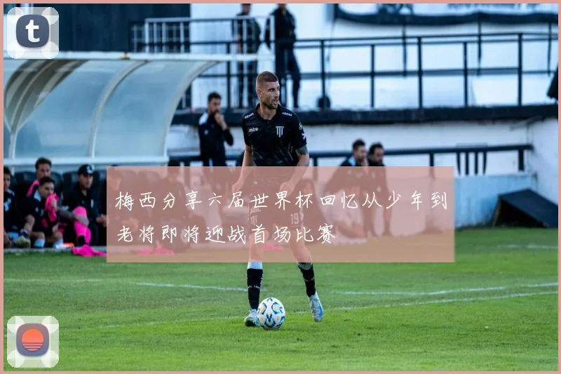 梅西分享六届世界杯回忆从少年到老将即将迎战首场比赛