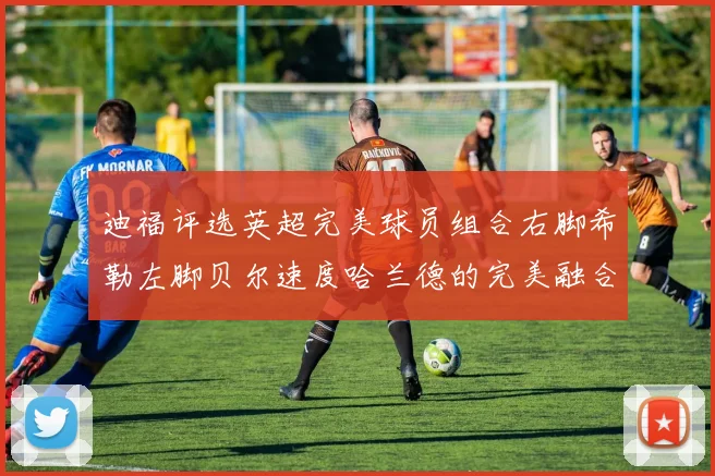 迪福评选英超完美球员组合右脚希勒左脚贝尔速度哈兰德的完美融合