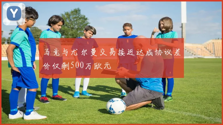 马竞与尤尔曼交易接近达成协议差价仅剩500万欧元