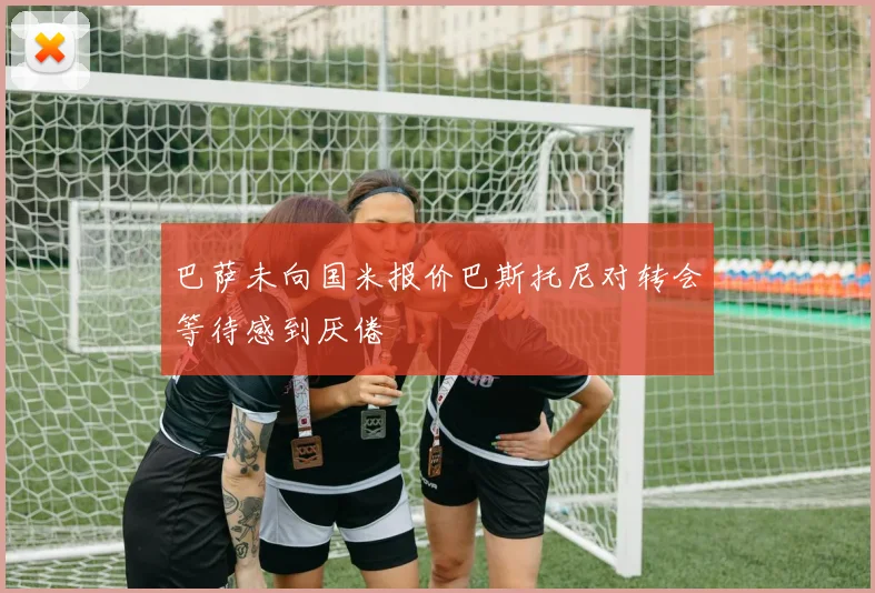 巴萨未向国米报价巴斯托尼对转会等待感到厌倦