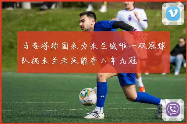 马洛塔称国米为米兰城唯一双冠球队祝米兰未来能夺六年九冠