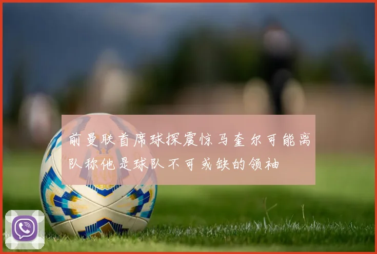 前曼联首席球探震惊马奎尔可能离队称他是球队不可或缺的领袖